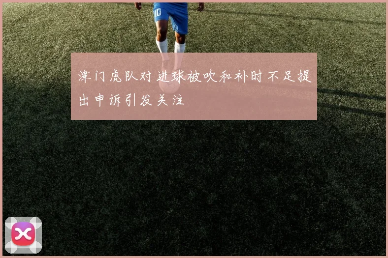 津门虎队对进球被吹和补时不足提出申诉引发关注