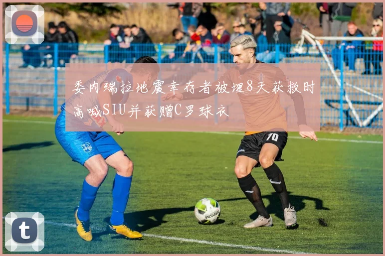 委内瑞拉地震幸存者被埋8天获救时高喊SIU并获赠C罗球衣