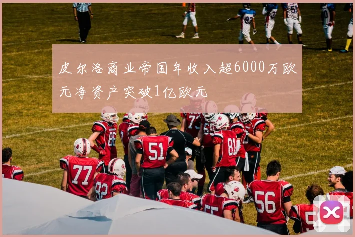 皮尔洛商业帝国年收入超6000万欧元净资产突破1亿欧元