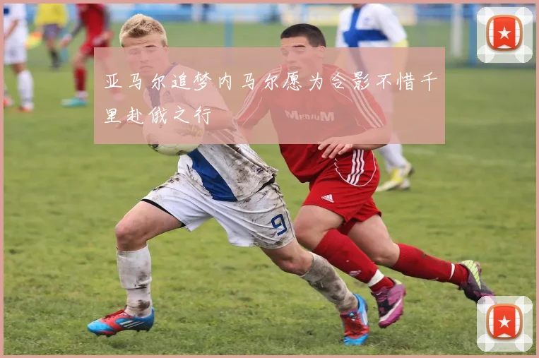 亚马尔追梦内马尔愿为合影不惜千里赴俄之行