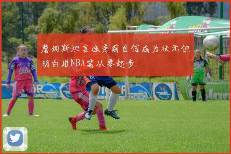 詹姆斯坦言选秀前自信成为状元但明白进NBA需从零起步