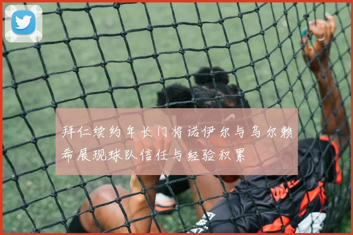 拜仁续约年长门将诺伊尔与乌尔赖希展现球队信任与经验积累