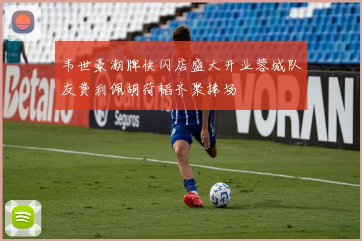 韦世豪潮牌快闪店盛大开业蓉城队友费利佩胡荷韬齐聚捧场