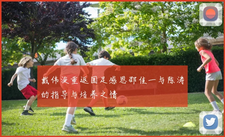 戴伟浚重返国足感恩邵佳一与陈涛的指导与培养之情