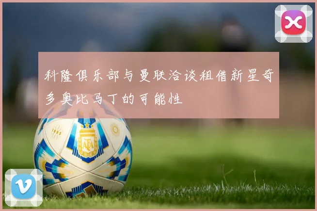 科隆俱乐部与曼联洽谈租借新星奇多奥比马丁的可能性