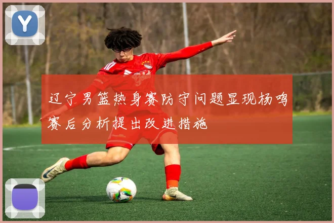 辽宁男篮热身赛防守问题显现杨鸣赛后分析提出改进措施