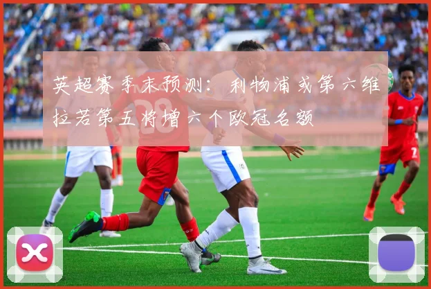 英超赛季末预测：利物浦或第六维拉若第五将增六个欧冠名额