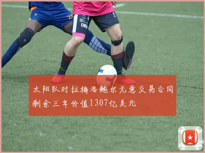 太阳队对拉梅洛鲍尔无意交易合同剩余三年价值1307亿美元