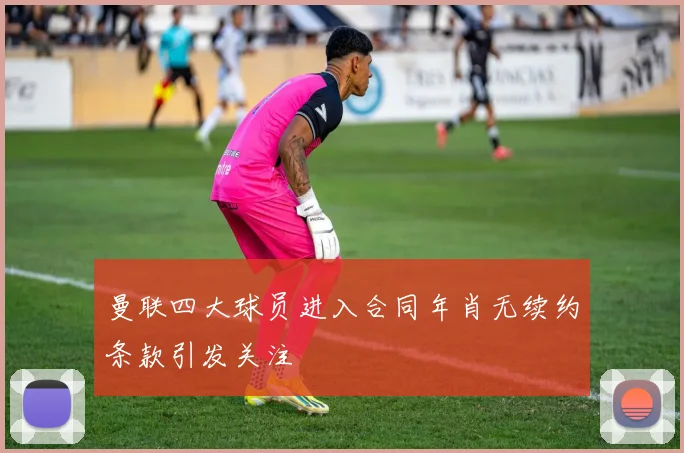 曼联四大球员进入合同年肖无续约条款引发关注