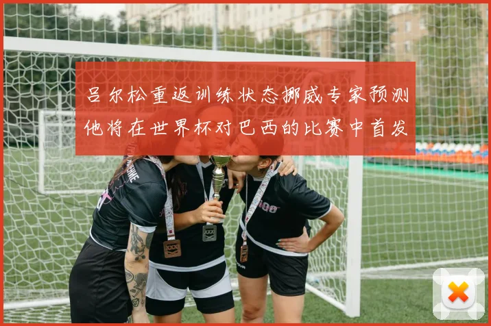 吕尔松重返训练状态挪威专家预测他将在世界杯对巴西的比赛中首发出战
