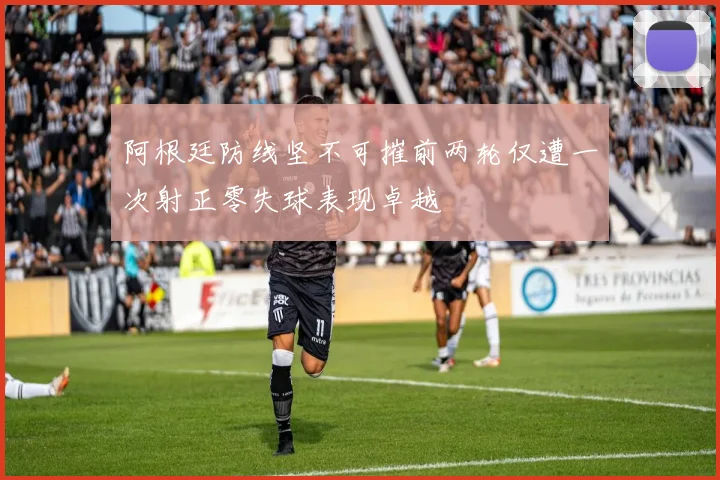 阿根廷防线坚不可摧前两轮仅遭一次射正零失球表现卓越