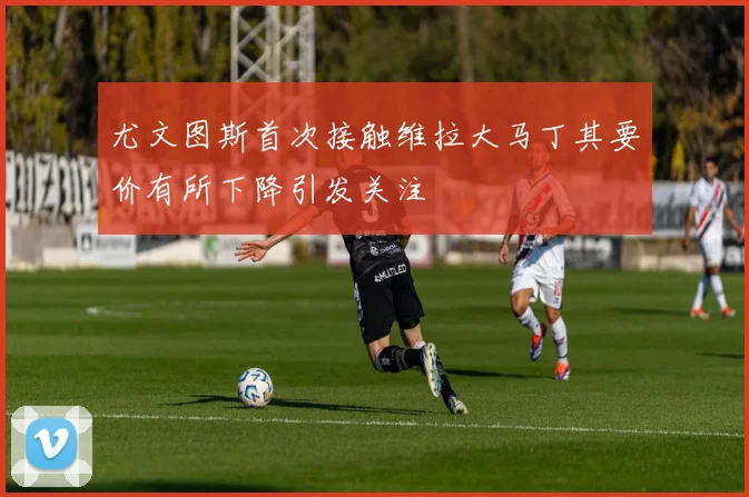 尤文图斯首次接触维拉大马丁其要价有所下降引发关注