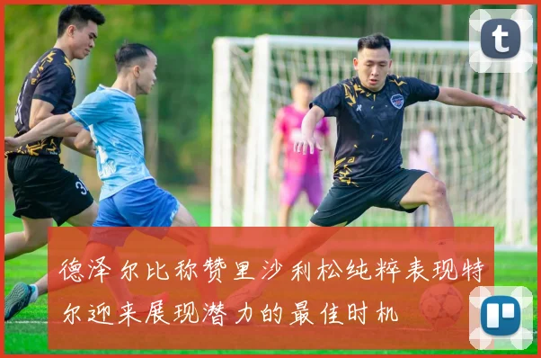 德泽尔比称赞里沙利松纯粹表现特尔迎来展现潜力的最佳时机