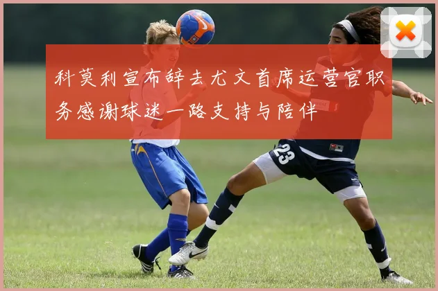 科莫利宣布辞去尤文首席运营官职务感谢球迷一路支持与陪伴