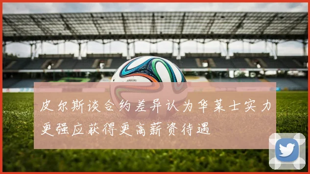 皮尔斯谈合约差异认为华莱士实力更强应获得更高薪资待遇