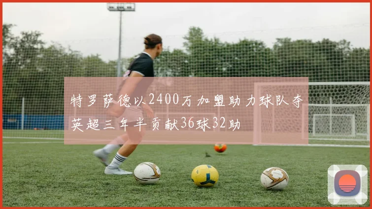 特罗萨德以2400万加盟助力球队夺英超三年半贡献36球32助