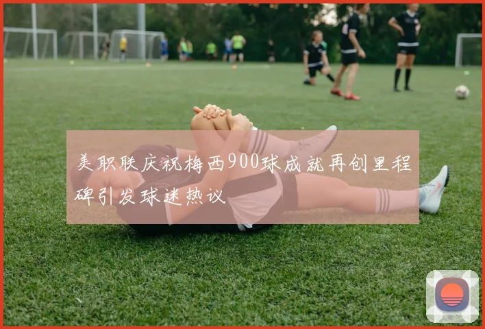 美职联庆祝梅西900球成就再创里程碑引发球迷热议