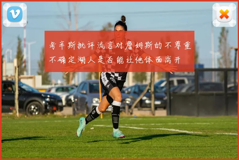 考辛斯批评流言对詹姆斯的不尊重不确定湖人是否能让他体面离开
