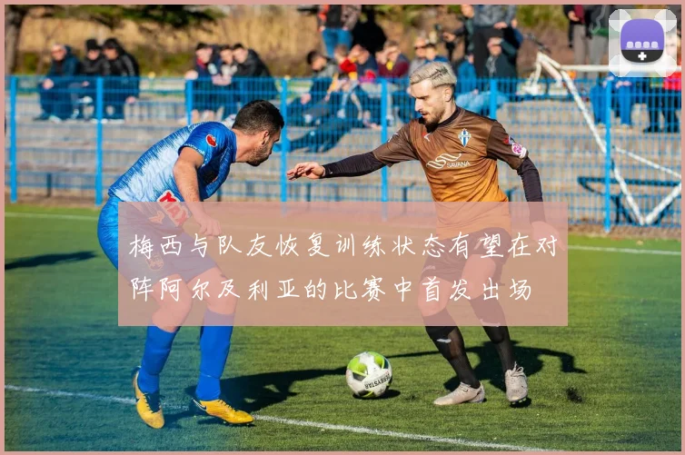 梅西与队友恢复训练状态有望在对阵阿尔及利亚的比赛中首发出场