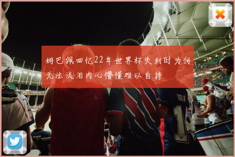 姆巴佩回忆22年世界杯失利时为何无法流泪内心懵懂难以自持
