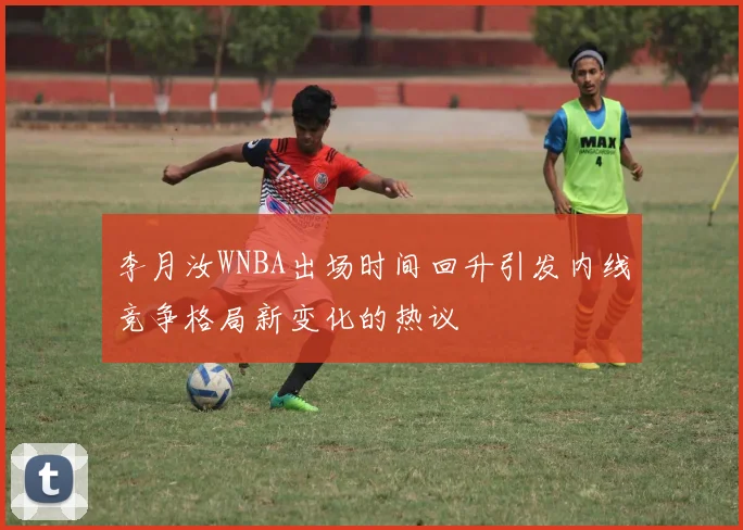 李月汝WNBA出场时间回升引发内线竞争格局新变化的热议